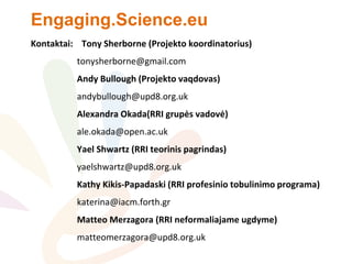Engaging.Science.eu
Kontaktai: Tony Sherborne (Projekto koordinatorius)
tonysherborne@gmail.com
Andy Bullough (Projekto vaqdovas)
andybullough@upd8.org.uk
Alexandra Okada(RRI grupės vadovė)
ale.okada@open.ac.uk
Yael Shwartz (RRI teorinis pagrindas)
yaelshwartz@upd8.org.uk
Kathy Kikis-Papadaski (RRI profesinio tobulinimo programa)
katerina@iacm.forth.gr
Matteo Merzagora (RRI neformaliajame ugdyme)
matteomerzagora@upd8.org.uk
 
