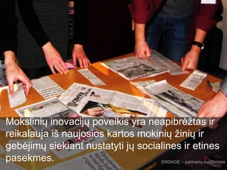 Mokslinių inovacijų poveikis yra neapibrėžtas ir
reikalauja iš naujosios kartos mokinių žinių ir
gebėjimų siekiant nustatyti jų socialines ir etines
pasekmes. ENGAGE – partnerių susitikimas
 