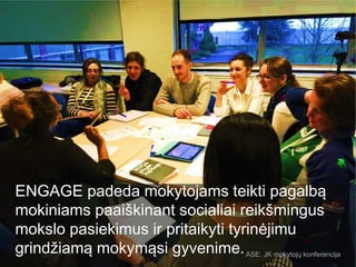 ENGAGE padeda mokytojams teikti pagalbą
mokiniams paaiškinant socialiai reikšmingus
mokslo pasiekimus ir pritaikyti tyrinėjimu
grindžiamą mokymąsi gyvenime.ASE: JK mokytojų konferencija
 