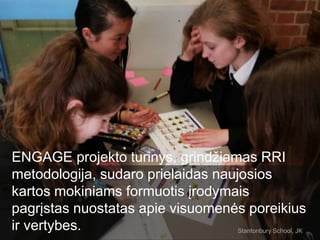 ENGAGE projekto turinys, grindžiamas RRI
metodologija, sudaro prielaidas naujosios
kartos mokiniams formuotis įrodymais
pagrįstas nuostatas apie visuomenės poreikius
ir vertybes. Stantonbury School, JK
 