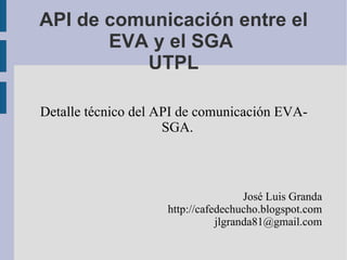API de comunicación entre el EVA y el SGA  UTPL Detalle técnico del API de comunicación EVA-SGA. José Luis Granda http://cafedechucho.blogspot.com [email_address] 