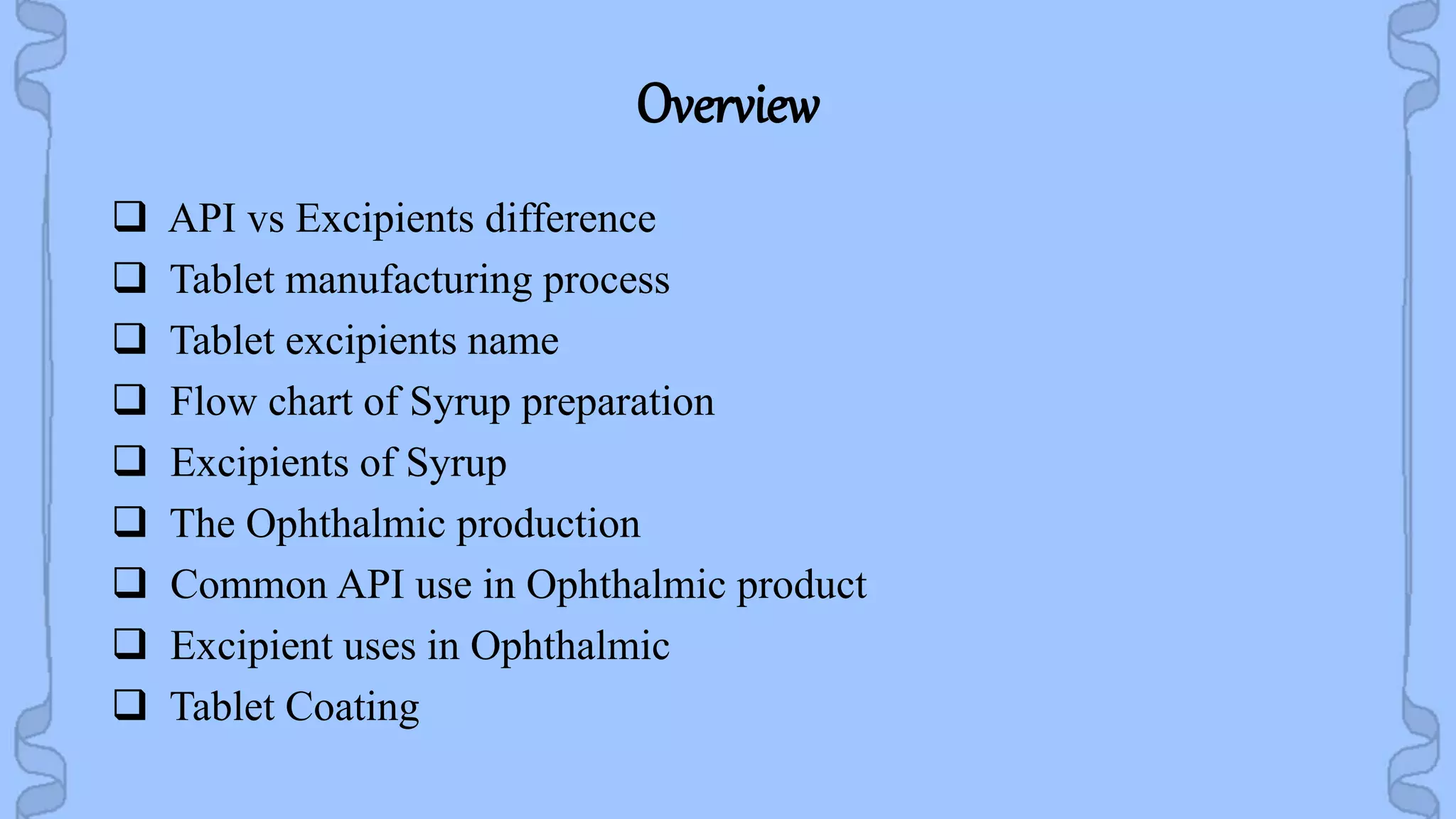 Overview
 API vs Excipients difference
 Tablet manufacturing process
 Tablet excipients name
 Flow chart of Syrup preparation
 Excipients of Syrup
 The Ophthalmic production
 Common API use in Ophthalmic product
 Excipient uses in Ophthalmic
 Tablet Coating
 