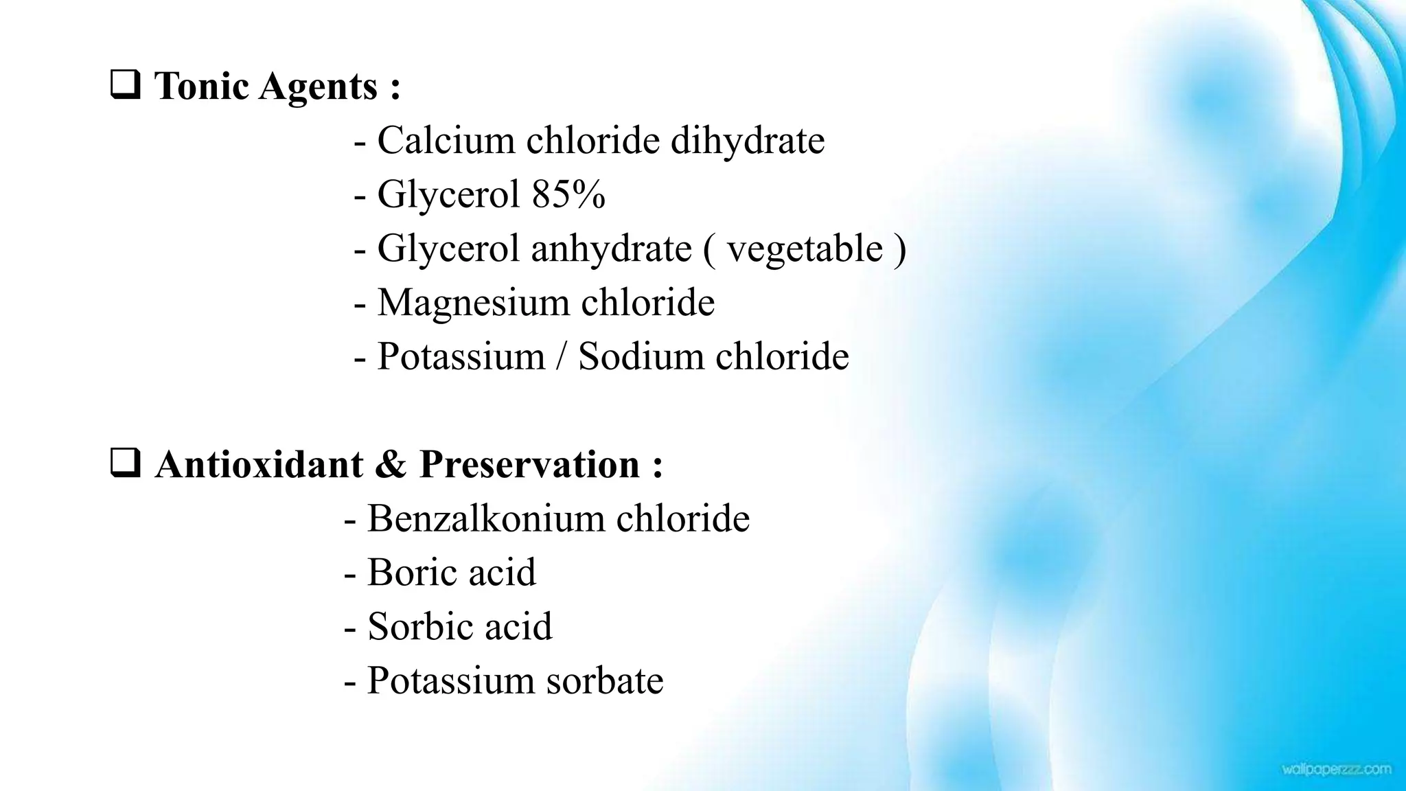  Tonic Agents :
- Calcium chloride dihydrate
- Glycerol 85%
- Glycerol anhydrate ( vegetable )
- Magnesium chloride
- Potassium / Sodium chloride
 Antioxidant & Preservation :
- Benzalkonium chloride
- Boric acid
- Sorbic acid
- Potassium sorbate
 