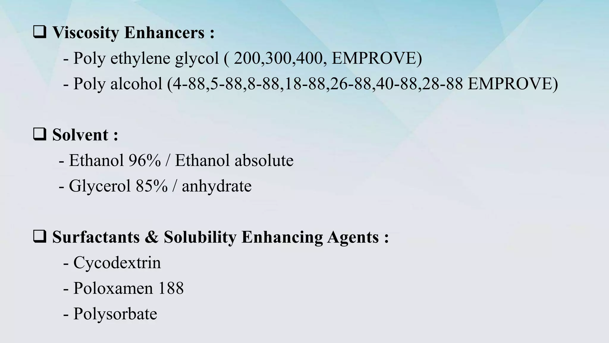  Viscosity Enhancers :
- Poly ethylene glycol ( 200,300,400, EMPROVE)
- Poly alcohol (4-88,5-88,8-88,18-88,26-88,40-88,28-88 EMPROVE)
 Solvent :
- Ethanol 96% / Ethanol absolute
- Glycerol 85% / anhydrate
 Surfactants & Solubility Enhancing Agents :
- Cycodextrin
- Poloxamen 188
- Polysorbate
 
