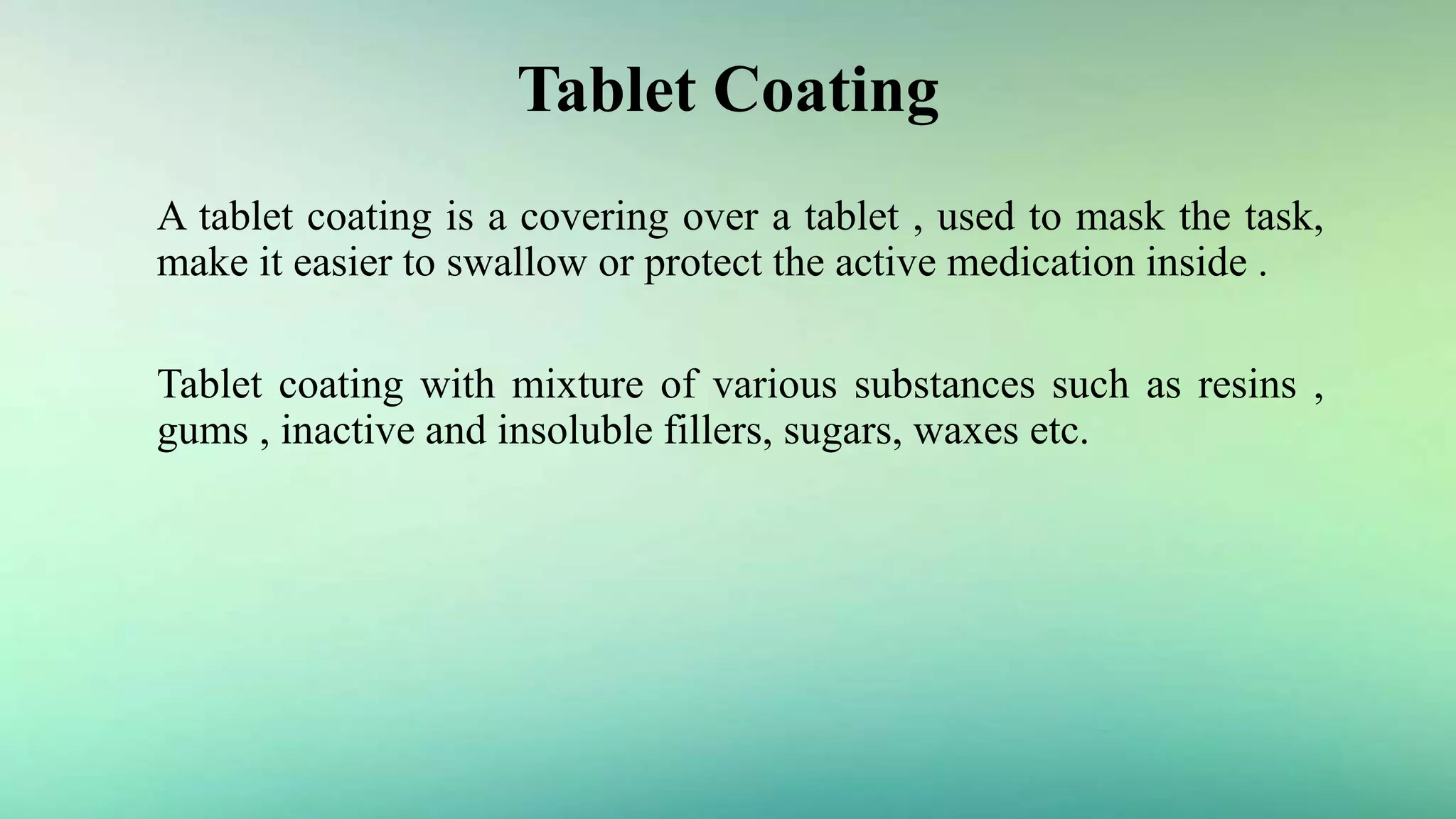 Tablet Coating
A tablet coating is a covering over a tablet , used to mask the task,
make it easier to swallow or protect the active medication inside .
Tablet coating with mixture of various substances such as resins ,
gums , inactive and insoluble fillers, sugars, waxes etc.
 