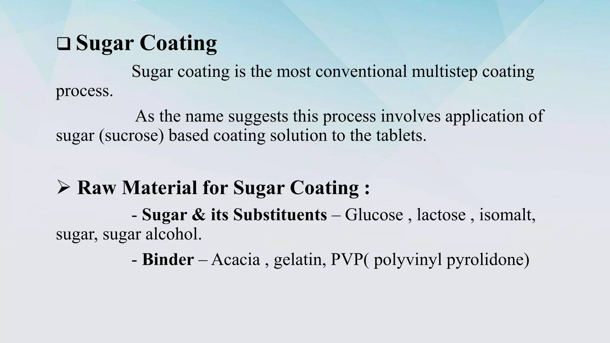  Sugar Coating
Sugar coating is the most conventional multistep coating
process.
As the name suggests this process involves application of
sugar (sucrose) based coating solution to the tablets.
 Raw Material for Sugar Coating :
- Sugar & its Substituents – Glucose , lactose , isomalt,
sugar, sugar alcohol.
- Binder – Acacia , gelatin, PVP( polyvinyl pyrolidone)
 