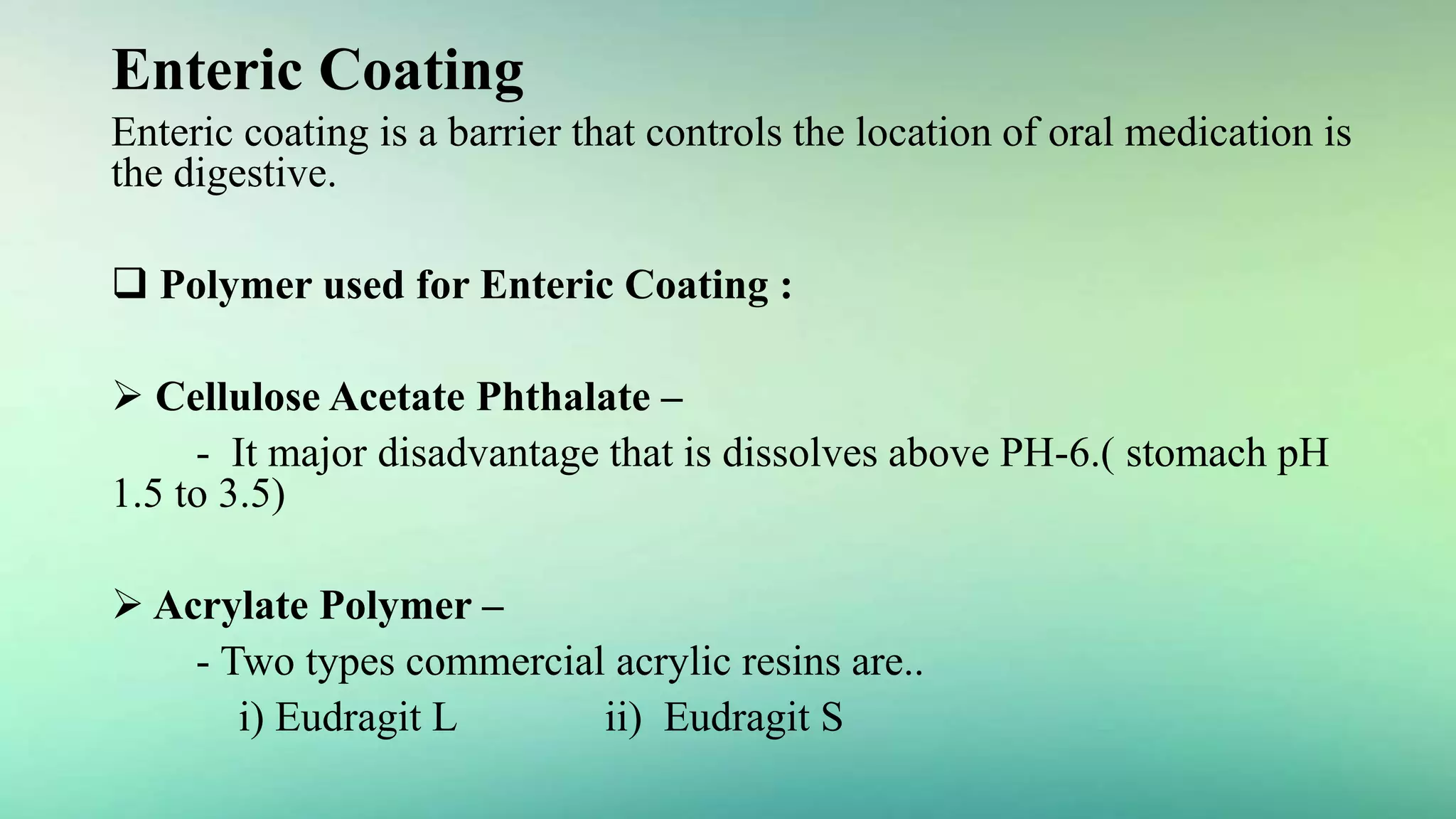 Enteric Coating
Enteric coating is a barrier that controls the location of oral medication is
the digestive.
 Polymer used for Enteric Coating :
 Cellulose Acetate Phthalate –
- It major disadvantage that is dissolves above PH-6.( stomach pH
1.5 to 3.5)
 Acrylate Polymer –
- Two types commercial acrylic resins are..
i) Eudragit L ii) Eudragit S
 