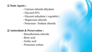  Tonic Agents :
- Calcium chloride dihydrate
- Glycerol 85%
- Glycerol anhydrate ( vegetable )
- Magnesium chloride
- Potassium / Sodium chloride
 Antioxidant & Preservation :
- Benzalkonium chloride
- Boric acid
- Sorbic acid
- Potassium sorbate
 