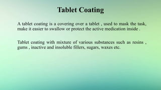 Tablet Coating
A tablet coating is a covering over a tablet , used to mask the task,
make it easier to swallow or protect the active medication inside .
Tablet coating with mixture of various substances such as resins ,
gums , inactive and insoluble fillers, sugars, waxes etc.
 