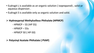 • Eudragit L is available as an organic solution ( isopropanol) , solid or
aqueous dispersion .
• Eudragit S is available only as organic solution and solid.
 Hydroxyproyl Methylcellous Phthalate (HPMCP)
- HPMCP – 55 (HP 55)
- HPMCP – 55s
- HPMCP 50 ( HP-50)
 Polyvinyl Acetate Phthalate ( PVAP)
 