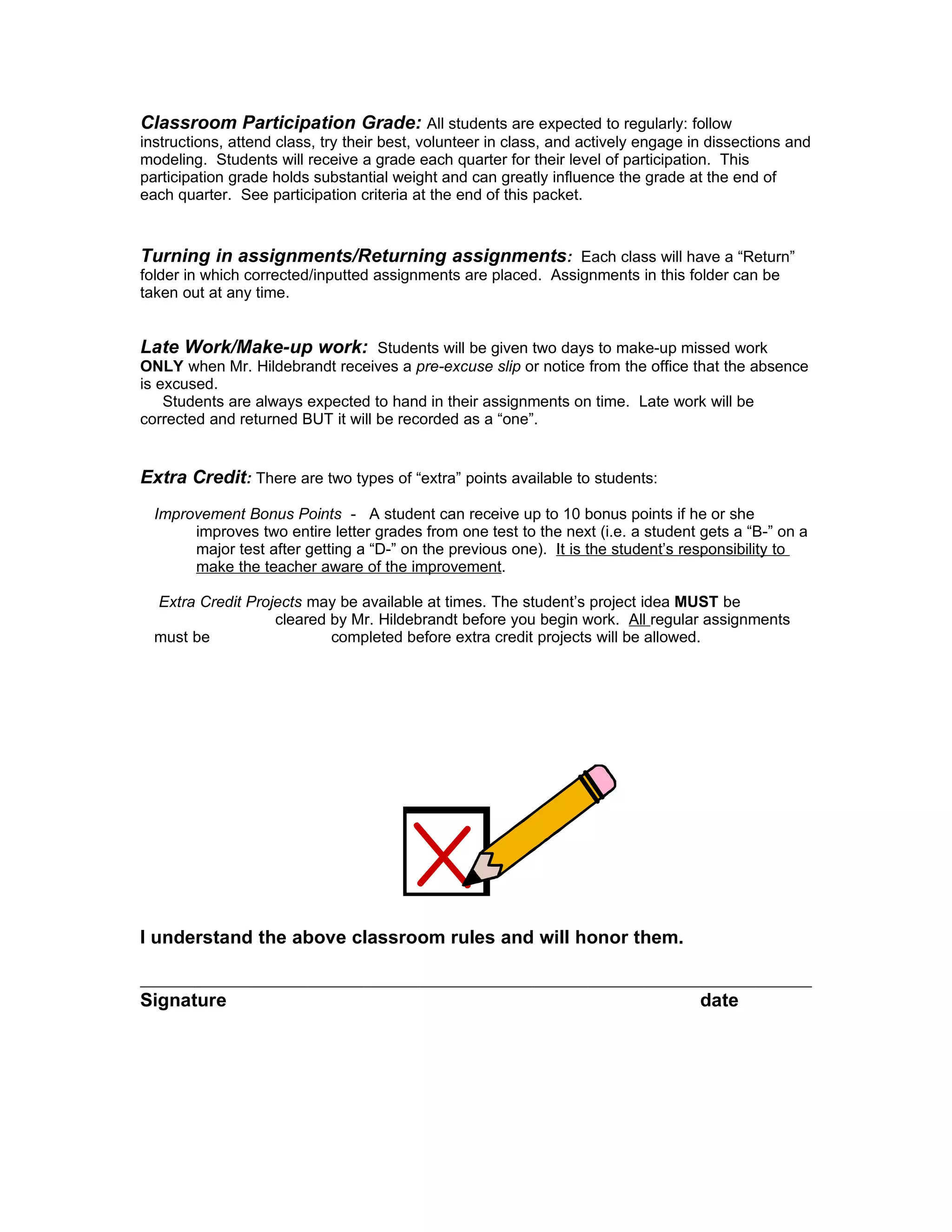 Classroom Participation Grade: All students are expected to regularly: follow
instructions, attend class, try their best, volunteer in class, and actively engage in dissections and
modeling. Students will receive a grade each quarter for their level of participation. This
participation grade holds substantial weight and can greatly influence the grade at the end of
each quarter. See participation criteria at the end of this packet.


Turning in assignments/Returning assignments: Each class will have a “Return”
folder in which corrected/inputted assignments are placed. Assignments in this folder can be
taken out at any time.


Late Work/Make-up work: Students will be given two days to make-up missed work
ONLY when Mr. Hildebrandt receives a pre-excuse slip or notice from the office that the absence
is excused.
    Students are always expected to hand in their assignments on time. Late work will be
corrected and returned BUT it will be recorded as a “one”.


Extra Credit: There are two types of “extra” points available to students:
  Improvement Bonus Points - A student can receive up to 10 bonus points if he or she
       improves two entire letter grades from one test to the next (i.e. a student gets a “B-” on a
       major test after getting a “D-” on the previous one). It is the student’s responsibility to
       make the teacher aware of the improvement.

  Extra Credit Projects may be available at times. The student’s project idea MUST be
                   cleared by Mr. Hildebrandt before you begin work. All regular assignments
  must be                  completed before extra credit projects will be allowed.




I understand the above classroom rules and will honor them.


Signature                                                                            date
 