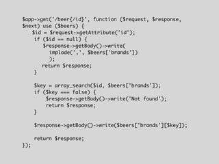 $app->get('/beer{/id}', function ($request, $response,
$next) use ($beers) {
$id = $request->getAttribute('id');
if ($id == null) {
$response->getBody()->write(
implode(',', $beers['brands'])
);
return $response;
}
$key = array_search($id, $beers['brands']);
if ($key === false) {
$response->getBody()->write('Not found');
return $response;
}
$response->getBody()->write($beers['brands'][$key]);
return $response;
});
 