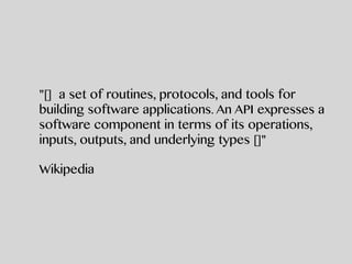 "[] a set of routines, protocols, and tools for
building software applications. An API expresses a
software component in terms of its operations,
inputs, outputs, and underlying types []"
Wikipedia
 
