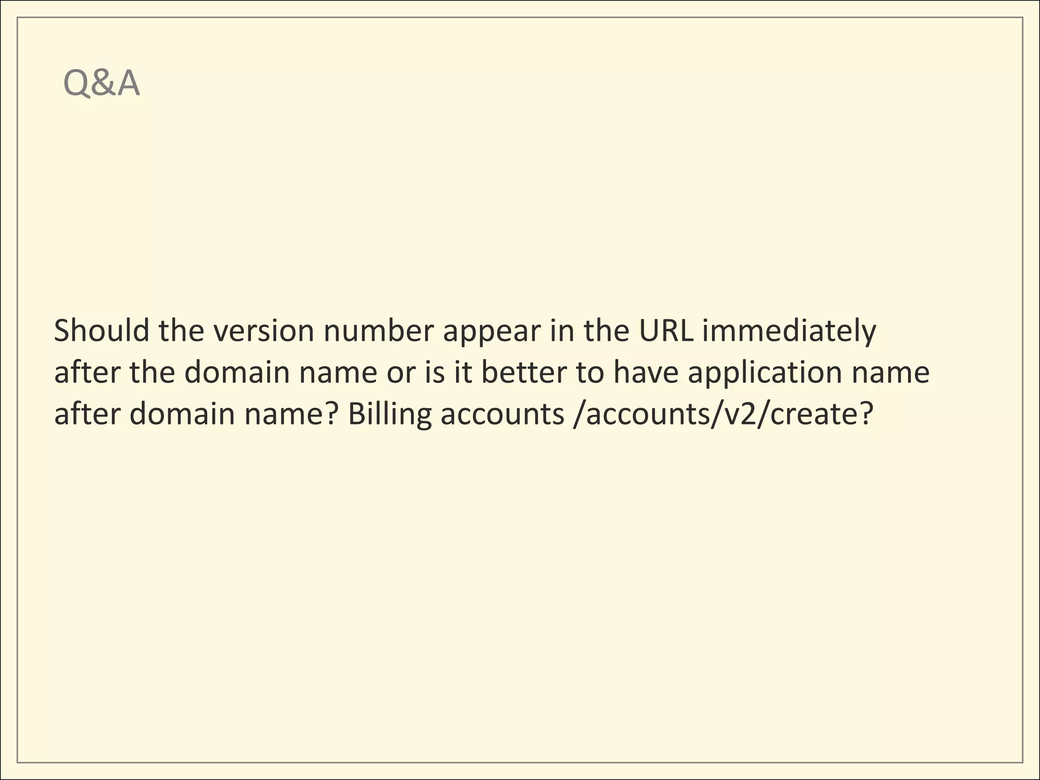 Q&A




Should the version number appear in the URL immediately
after the domain name or is it better to have application name
after domain name? Billing accounts /accounts/v2/create?
 