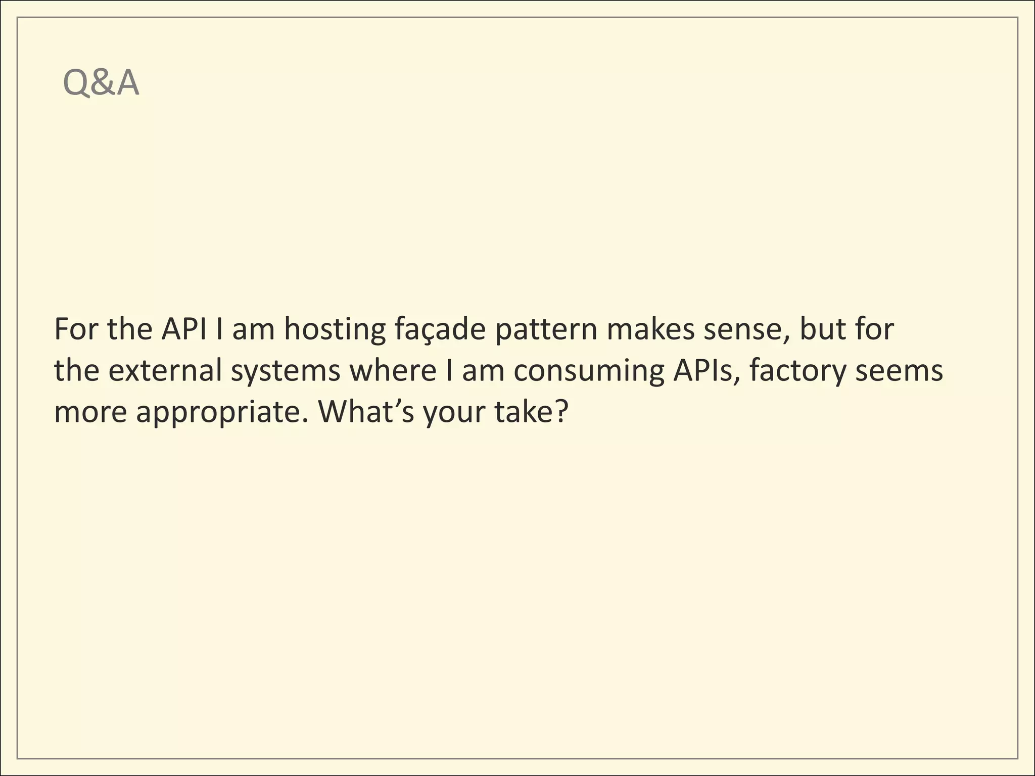 Q&A




For the API I am hosting façade pattern makes sense, but for
the external systems where I am consuming APIs, factory seems
more appropriate. What’s your take?
 