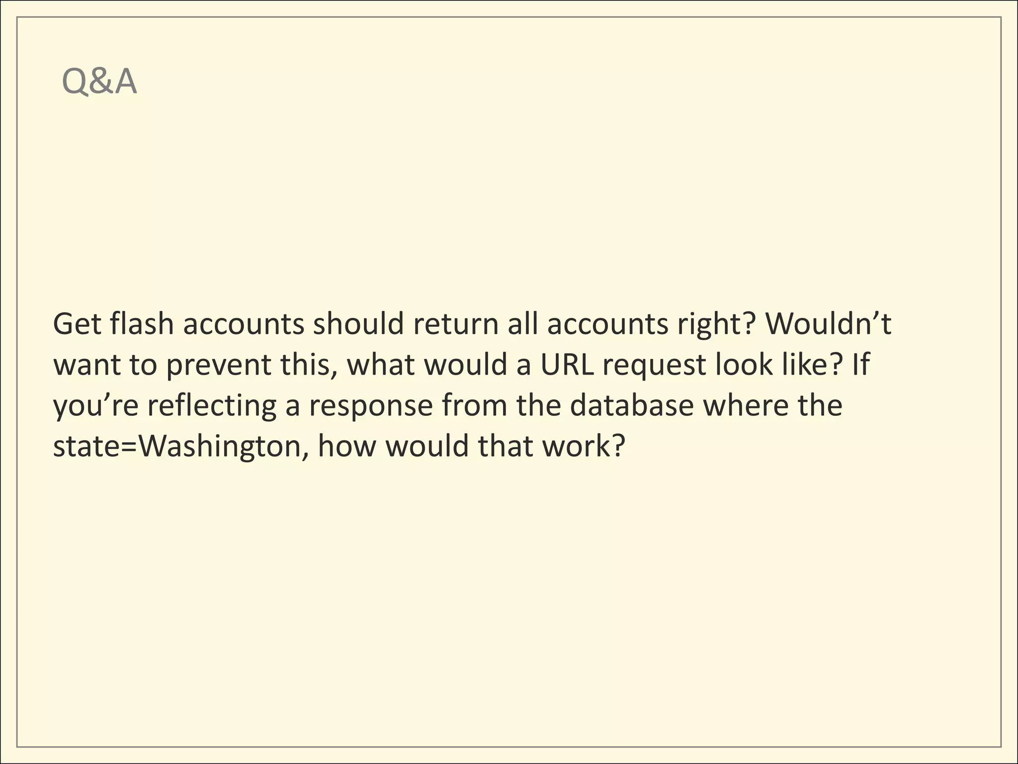 Q&A




Get flash accounts should return all accounts right? Wouldn’t
want to prevent this, what would a URL request look like? If
you’re reflecting a response from the database where the
state=Washington, how would that work?
 