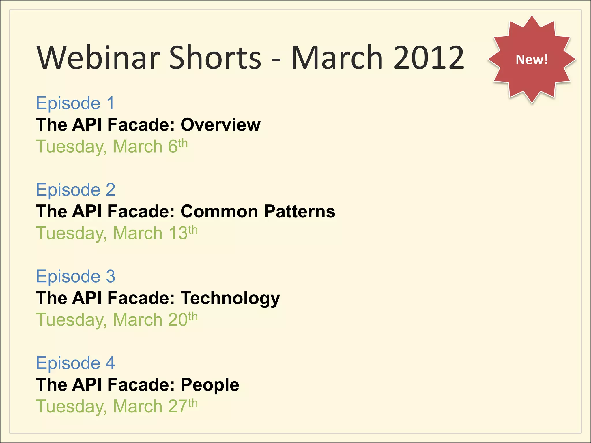 Webinar Shorts - March 2012       New!


Episode 1
The API Facade: Overview
Tuesday, March 6th

Episode 2
The API Facade: Common Patterns
Tuesday, March 13th

Episode 3
The API Facade: Technology
Tuesday, March 20th

Episode 4
The API Facade: People
Tuesday, March 27th
 