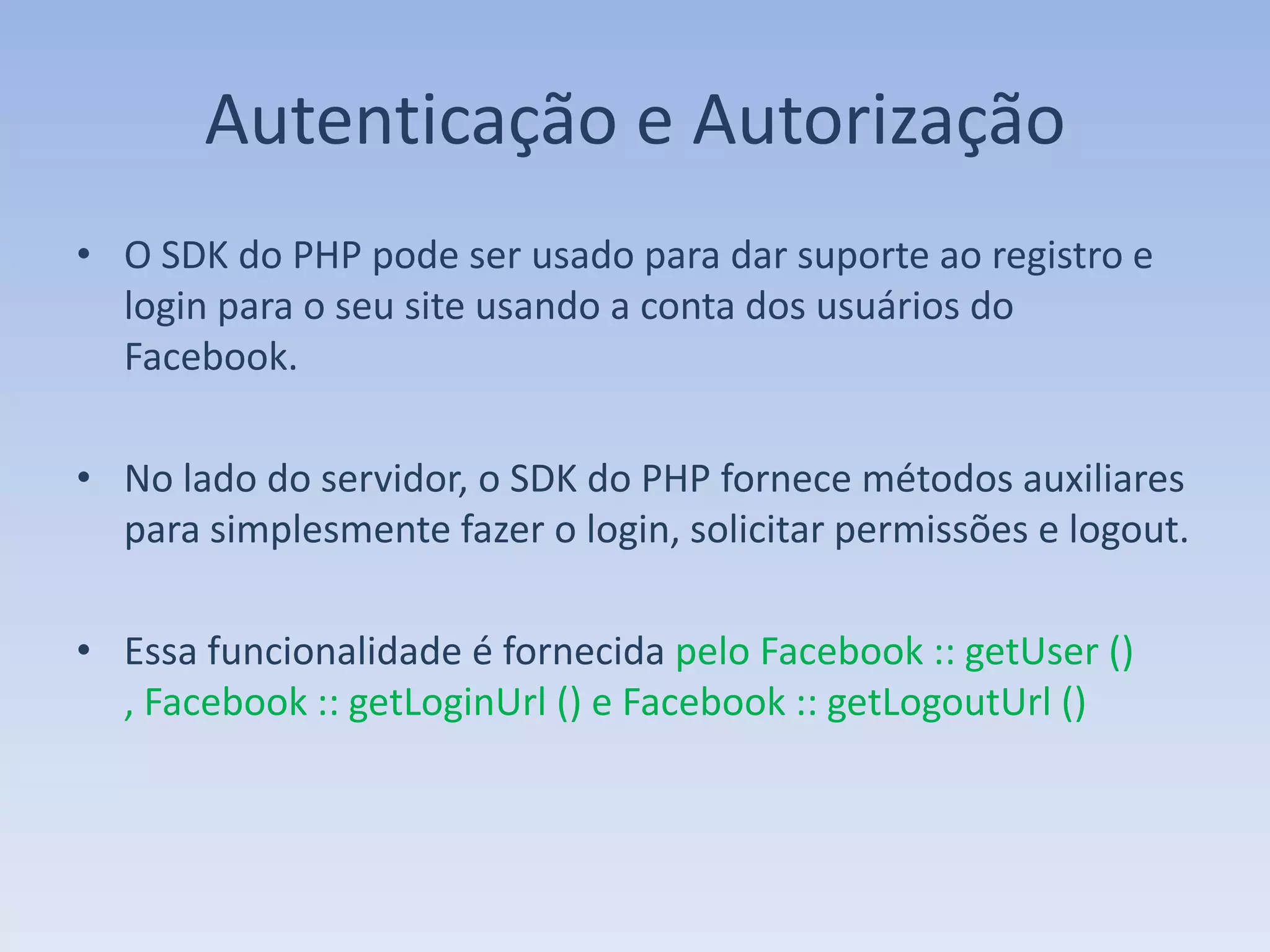 Autenticação e Autorização
• O SDK do PHP pode ser usado para dar suporte ao registro e
  login para o seu site usando a conta dos usuários do
  Facebook.

• No lado do servidor, o SDK do PHP fornece métodos auxiliares
  para simplesmente fazer o login, solicitar permissões e logout.

• Essa funcionalidade é fornecida pelo Facebook :: getUser ()
  , Facebook :: getLoginUrl () e Facebook :: getLogoutUrl ()
 