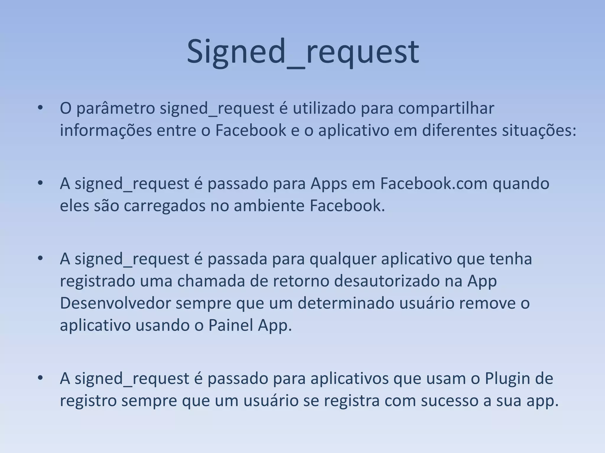 Signed_request
• O parâmetro signed_request é utilizado para compartilhar
  informações entre o Facebook e o aplicativo em diferentes situações:

• A signed_request é passado para Apps em Facebook.com quando
  eles são carregados no ambiente Facebook.

• A signed_request é passada para qualquer aplicativo que tenha
  registrado uma chamada de retorno desautorizado na App
  Desenvolvedor sempre que um determinado usuário remove o
  aplicativo usando o Painel App.

• A signed_request é passado para aplicativos que usam o Plugin de
  registro sempre que um usuário se registra com sucesso a sua app.
 