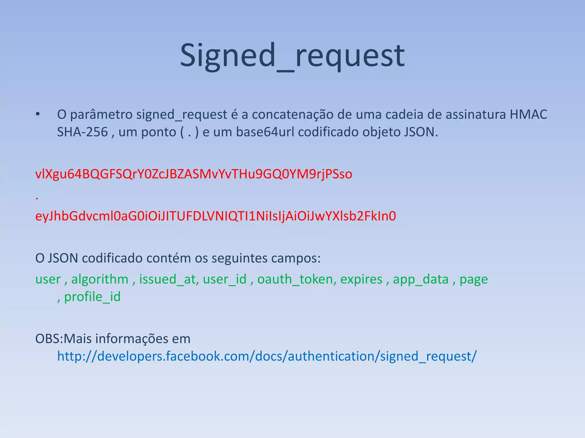Signed_request
•   O parâmetro signed_request é a concatenação de uma cadeia de assinatura HMAC
    SHA-256 , um ponto ( . ) e um base64url codificado objeto JSON.

vlXgu64BQGFSQrY0ZcJBZASMvYvTHu9GQ0YM9rjPSso
.
eyJhbGdvcml0aG0iOiJITUFDLVNIQTI1NiIsIjAiOiJwYXlsb2FkIn0

O JSON codificado contém os seguintes campos:
user , algorithm , issued_at, user_id , oauth_token, expires , app_data , page
    , profile_id

OBS:Mais informações em
   http://developers.facebook.com/docs/authentication/signed_request/
 