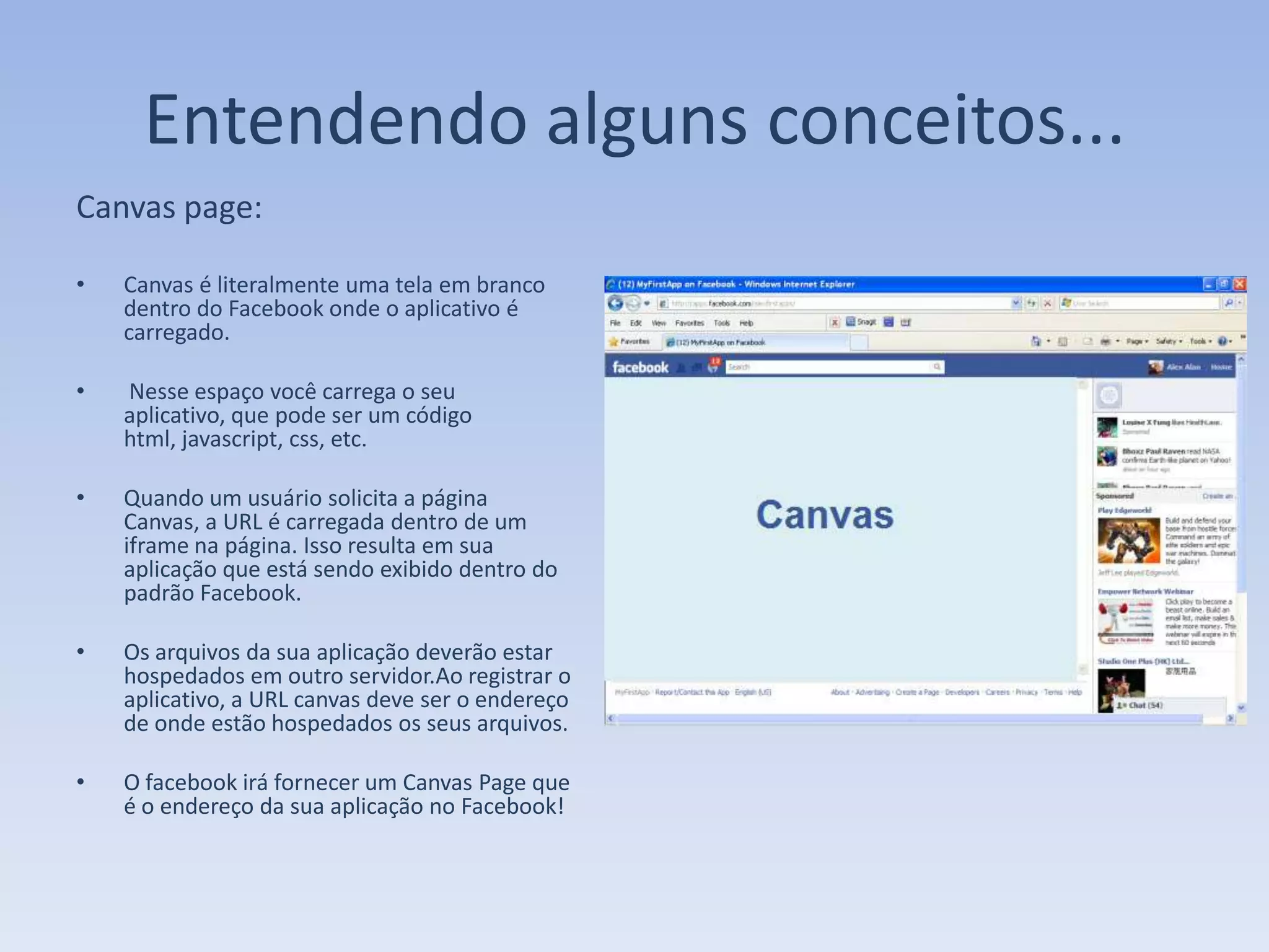 Entendendo alguns conceitos...
Canvas page:

•   Canvas é literalmente uma tela em branco
    dentro do Facebook onde o aplicativo é
    carregado.

•   Nesse espaço você carrega o seu
    aplicativo, que pode ser um código
    html, javascript, css, etc.

•   Quando um usuário solicita a página
    Canvas, a URL é carregada dentro de um
    iframe na página. Isso resulta em sua
    aplicação que está sendo exibido dentro do
    padrão Facebook.

•   Os arquivos da sua aplicação deverão estar
    hospedados em outro servidor.Ao registrar o
    aplicativo, a URL canvas deve ser o endereço
    de onde estão hospedados os seus arquivos.

•   O facebook irá fornecer um Canvas Page que
    é o endereço da sua aplicação no Facebook!
 
