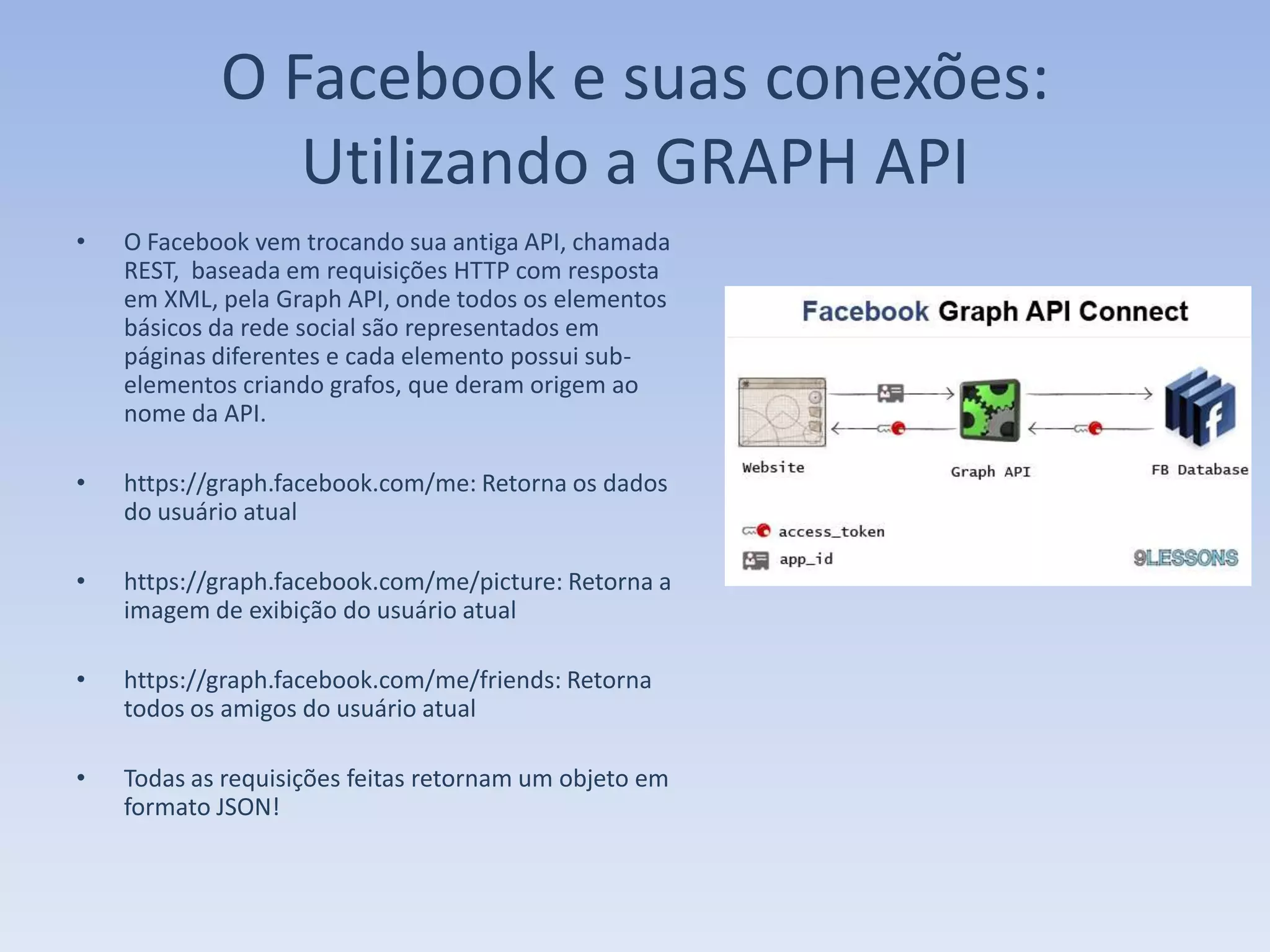 O Facebook e suas conexões:
               Utilizando a GRAPH API
•   O Facebook vem trocando sua antiga API, chamada
    REST, baseada em requisições HTTP com resposta
    em XML, pela Graph API, onde todos os elementos
    básicos da rede social são representados em
    páginas diferentes e cada elemento possui sub-
    elementos criando grafos, que deram origem ao
    nome da API.

•   https://graph.facebook.com/me: Retorna os dados
    do usuário atual

•   https://graph.facebook.com/me/picture: Retorna a
    imagem de exibição do usuário atual

•   https://graph.facebook.com/me/friends: Retorna
    todos os amigos do usuário atual

•   Todas as requisições feitas retornam um objeto em
    formato JSON!
 