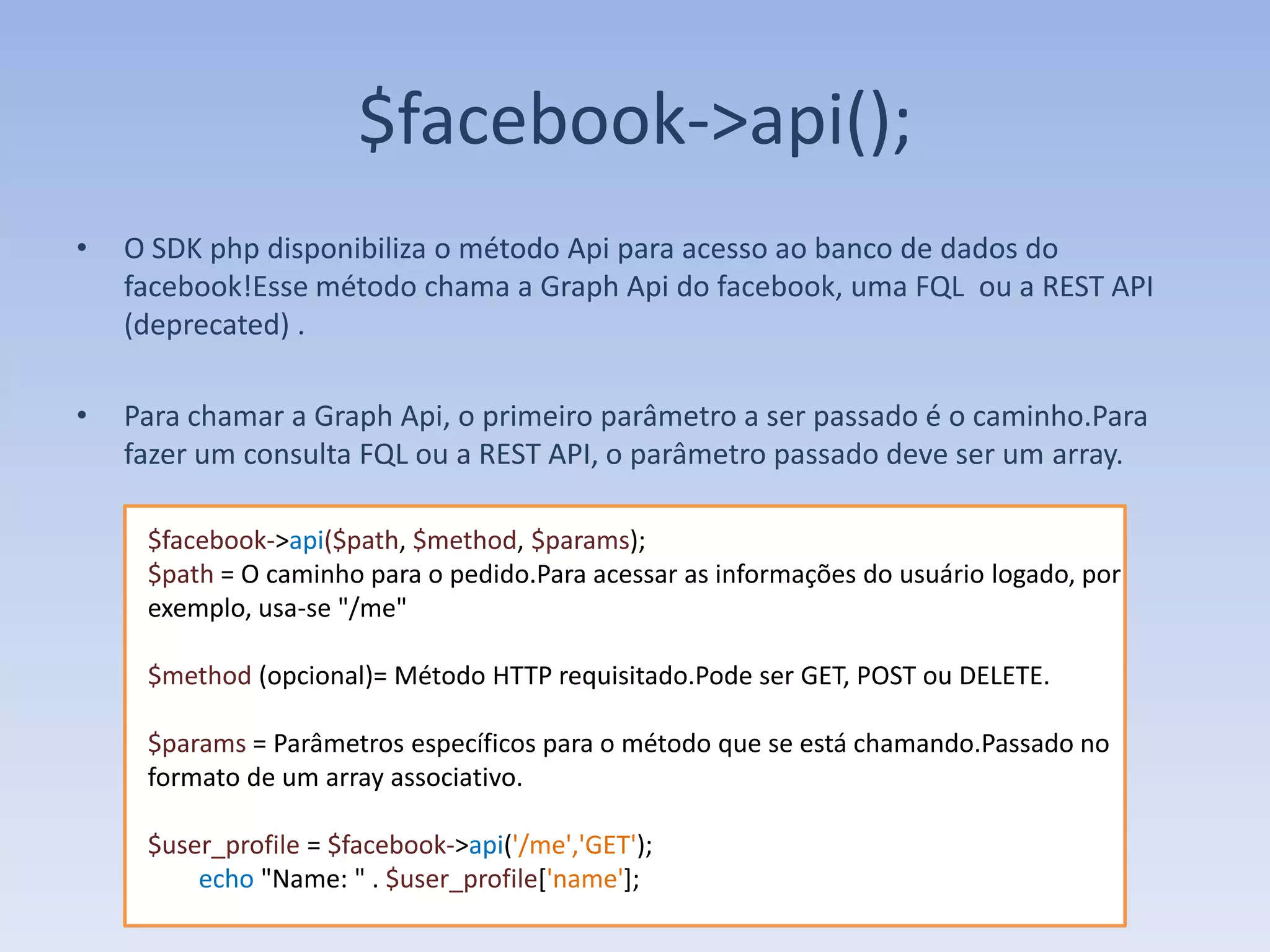 $facebook->api();
•   O SDK php disponibiliza o método Api para acesso ao banco de dados do
    facebook!Esse método chama a Graph Api do facebook, uma FQL ou a REST API
    (deprecated) .

•   Para chamar a Graph Api, o primeiro parâmetro a ser passado é o caminho.Para
    fazer um consulta FQL ou a REST API, o parâmetro passado deve ser um array.

     $facebook->api($path, $method, $params);
     $path = O caminho para o pedido.Para acessar as informações do usuário logado, por
     exemplo, usa-se "/me"

     $method (opcional)= Método HTTP requisitado.Pode ser GET, POST ou DELETE.

     $params = Parâmetros específicos para o método que se está chamando.Passado no
     formato de um array associativo.

     $user_profile = $facebook->api('/me','GET');
         echo "Name: " . $user_profile['name'];
 