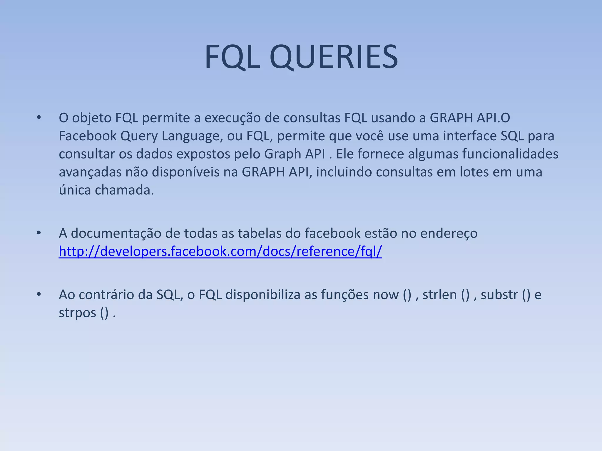 FQL QUERIES
•   O objeto FQL permite a execução de consultas FQL usando a GRAPH API.O
    Facebook Query Language, ou FQL, permite que você use uma interface SQL para
    consultar os dados expostos pelo Graph API . Ele fornece algumas funcionalidades
    avançadas não disponíveis na GRAPH API, incluindo consultas em lotes em uma
    única chamada.

•   A documentação de todas as tabelas do facebook estão no endereço
    http://developers.facebook.com/docs/reference/fql/

•   Ao contrário da SQL, o FQL disponibiliza as funções now () , strlen () , substr () e
    strpos () .
 