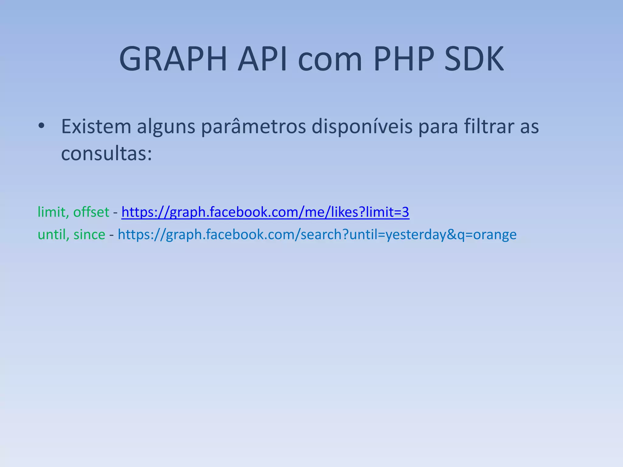 GRAPH API com PHP SDK
• Existem alguns parâmetros disponíveis para filtrar as
  consultas:

limit, offset - https://graph.facebook.com/me/likes?limit=3
until, since - https://graph.facebook.com/search?until=yesterday&q=orange
 
