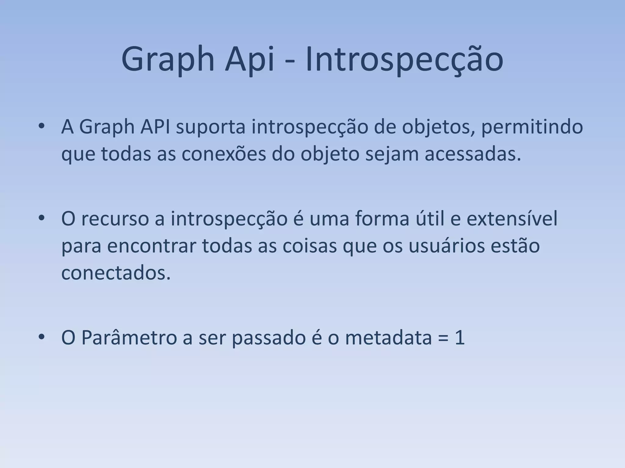 Graph Api - Introspecção
• A Graph API suporta introspecção de objetos, permitindo
  que todas as conexões do objeto sejam acessadas.

• O recurso a introspecção é uma forma útil e extensível
  para encontrar todas as coisas que os usuários estão
  conectados.

• O Parâmetro a ser passado é o metadata = 1
 