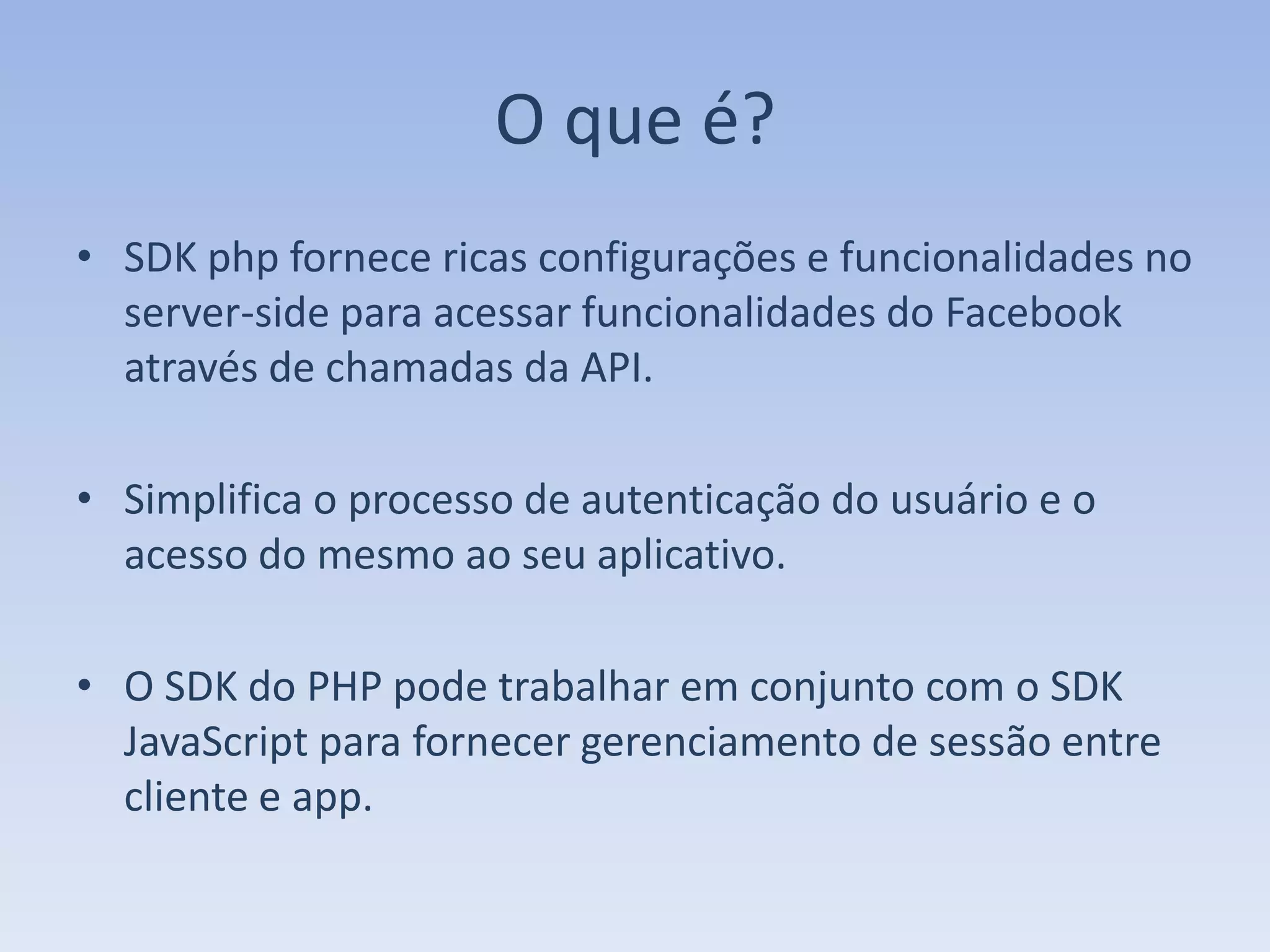 O que é?
• SDK php fornece ricas configurações e funcionalidades no
  server-side para acessar funcionalidades do Facebook
  através de chamadas da API.

• Simplifica o processo de autenticação do usuário e o
  acesso do mesmo ao seu aplicativo.

• O SDK do PHP pode trabalhar em conjunto com o SDK
  JavaScript para fornecer gerenciamento de sessão entre
  cliente e app.
 