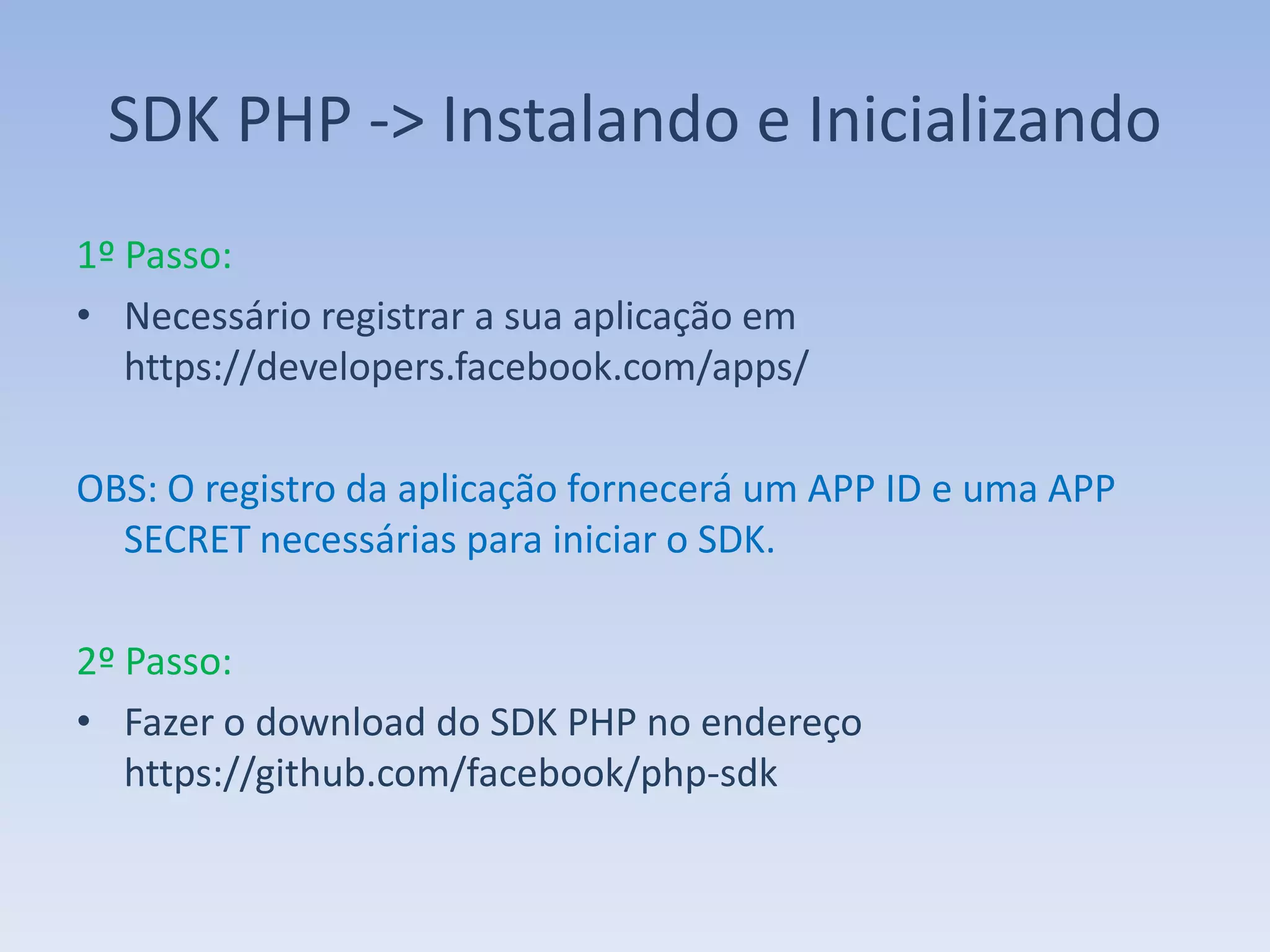 SDK PHP -> Instalando e Inicializando
1º Passo:
• Necessário registrar a sua aplicação em
   https://developers.facebook.com/apps/

OBS: O registro da aplicação fornecerá um APP ID e uma APP
  SECRET necessárias para iniciar o SDK.

2º Passo:
• Fazer o download do SDK PHP no endereço
   https://github.com/facebook/php-sdk
 