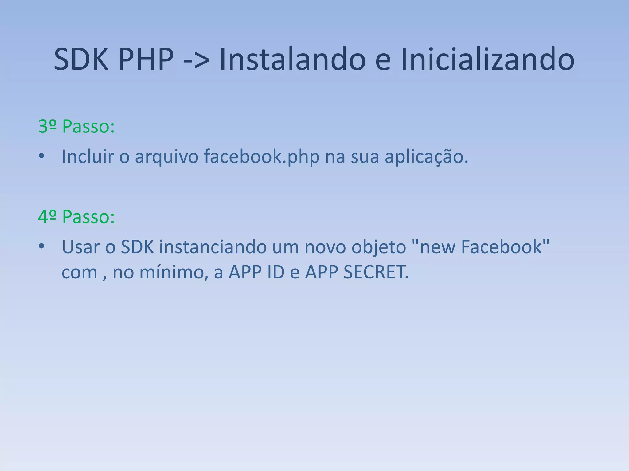 SDK PHP -> Instalando e Inicializando
3º Passo:
• Incluir o arquivo facebook.php na sua aplicação.

4º Passo:
• Usar o SDK instanciando um novo objeto "new Facebook"
   com , no mínimo, a APP ID e APP SECRET.
 