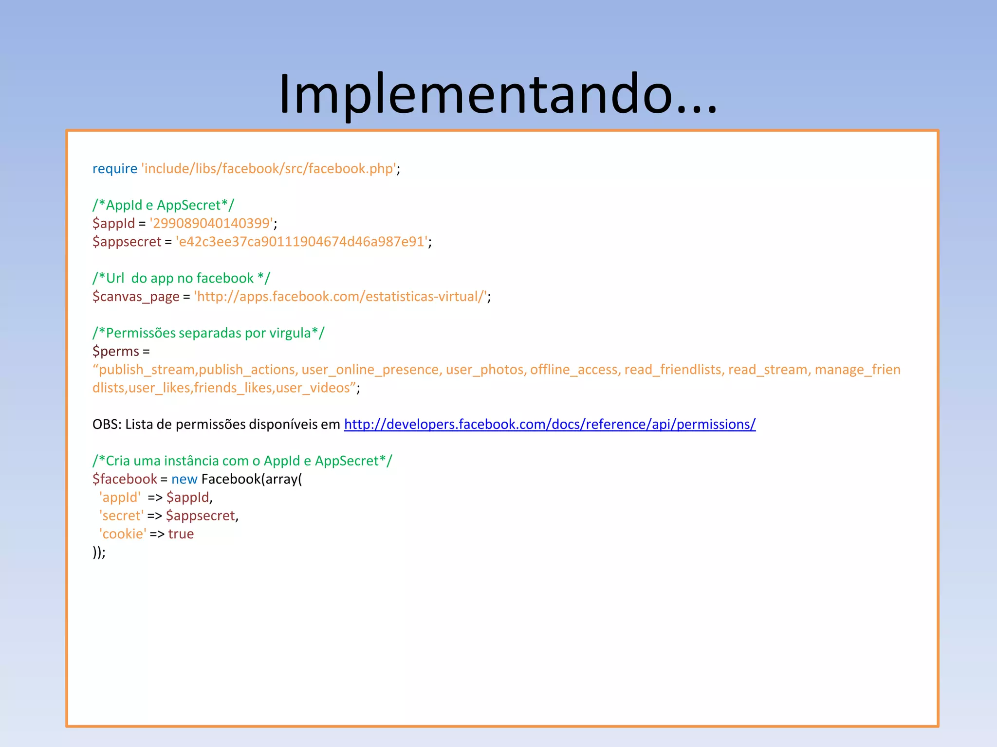Implementando...
require 'include/libs/facebook/src/facebook.php';

/*AppId e AppSecret*/
$appId = '299089040140399';
$appsecret = 'e42c3ee37ca90111904674d46a987e91';

/*Url do app no facebook */
$canvas_page = 'http://apps.facebook.com/estatisticas-virtual/';

/*Permissões separadas por virgula*/
$perms =
“publish_stream,publish_actions, user_online_presence, user_photos, offline_access, read_friendlists, read_stream, manage_frien
dlists,user_likes,friends_likes,user_videos”;

OBS: Lista de permissões disponíveis em http://developers.facebook.com/docs/reference/api/permissions/

/*Cria uma instância com o AppId e AppSecret*/
$facebook = new Facebook(array(
 'appId' => $appId,
 'secret' => $appsecret,
 'cookie' => true
));
 
