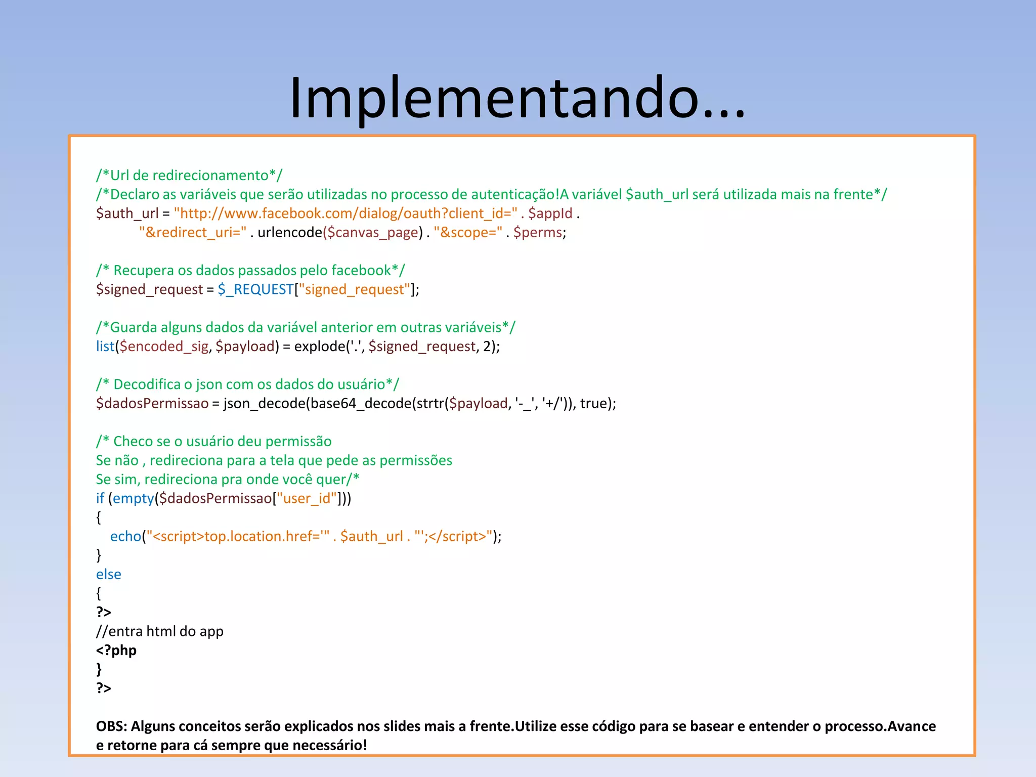 Implementando...
/*Url de redirecionamento*/
/*Declaro as variáveis que serão utilizadas no processo de autenticação!A variável $auth_url será utilizada mais na frente*/
$auth_url = "http://www.facebook.com/dialog/oauth?client_id=" . $appId .
       "&redirect_uri=" . urlencode($canvas_page) . "&scope=" . $perms;

/* Recupera os dados passados pelo facebook*/
$signed_request = $_REQUEST["signed_request"];

/*Guarda alguns dados da variável anterior em outras variáveis*/
list($encoded_sig, $payload) = explode('.', $signed_request, 2);

/* Decodifica o json com os dados do usuário*/
$dadosPermissao = json_decode(base64_decode(strtr($payload, '-_', '+/')), true);

/* Checo se o usuário deu permissão
Se não , redireciona para a tela que pede as permissões
Se sim, redireciona pra onde você quer/*
if (empty($dadosPermissao["user_id"]))
{
   echo("<script>top.location.href='" . $auth_url . "';</script>");
}
else
{
?>
//entra html do app
<?php
}
?>

OBS: Alguns conceitos serão explicados nos slides mais a frente.Utilize esse código para se basear e entender o processo.Avance
e retorne para cá sempre que necessário!
 