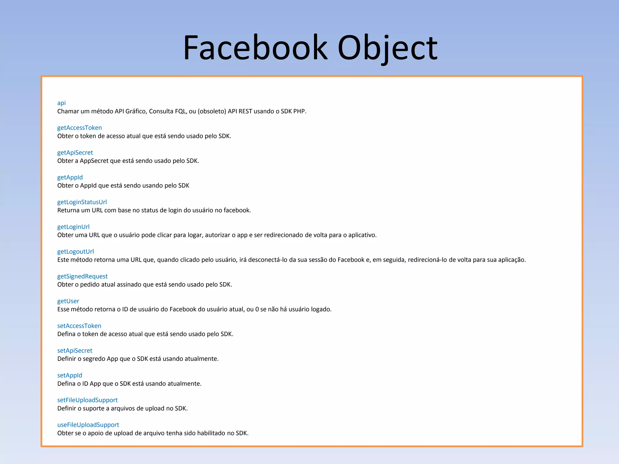 Facebook Object
api
Chamar um método API Gráfico, Consulta FQL, ou (obsoleto) API REST usando o SDK PHP.

getAccessToken
Obter o token de acesso atual que está sendo usado pelo SDK.

getApiSecret
Obter a AppSecret que está sendo usado pelo SDK.

getAppId
Obter o AppId que está sendo usando pelo SDK

getLoginStatusUrl
Returna um URL com base no status de login do usuário no facebook.

getLoginUrl
Obter uma URL que o usuário pode clicar para logar, autorizar o app e ser redirecionado de volta para o aplicativo.

getLogoutUrl
Este método retorna uma URL que, quando clicado pelo usuário, irá desconectá-lo da sua sessão do Facebook e, em seguida, redirecioná-lo de volta para sua aplicação.

getSignedRequest
Obter o pedido atual assinado que está sendo usado pelo SDK.

getUser
Esse método retorna o ID de usuário do Facebook do usuário atual, ou 0 se não há usuário logado.

setAccessToken
Defina o token de acesso atual que está sendo usado pelo SDK.

setApiSecret
Definir o segredo App que o SDK está usando atualmente.

setAppId
Defina o ID App que o SDK está usando atualmente.

setFileUploadSupport
Definir o suporte a arquivos de upload no SDK.

useFileUploadSupport
Obter se o apoio de upload de arquivo tenha sido habilitado no SDK.
 