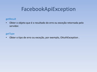 FacebookApiException
getResult
• Obter o objeto que é o resultado do erro ou exceção retornada pelo
   servidor.

getType
• Obter o tipo de erro ou exceção, por exemplo, OAuthException .
 