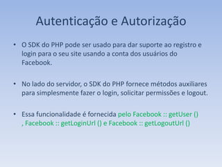 Autenticação e Autorização
• O SDK do PHP pode ser usado para dar suporte ao registro e
  login para o seu site usando a conta dos usuários do
  Facebook.

• No lado do servidor, o SDK do PHP fornece métodos auxiliares
  para simplesmente fazer o login, solicitar permissões e logout.

• Essa funcionalidade é fornecida pelo Facebook :: getUser ()
  , Facebook :: getLoginUrl () e Facebook :: getLogoutUrl ()
 