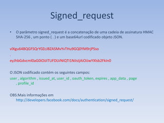Signed_request
•   O parâmetro signed_request é a concatenação de uma cadeia de assinatura HMAC
    SHA-256 , um ponto ( . ) e um base64url codificado objeto JSON.

vlXgu64BQGFSQrY0ZcJBZASMvYvTHu9GQ0YM9rjPSso
.
eyJhbGdvcml0aG0iOiJITUFDLVNIQTI1NiIsIjAiOiJwYXlsb2FkIn0

O JSON codificado contém os seguintes campos:
user , algorithm , issued_at, user_id , oauth_token, expires , app_data , page
    , profile_id

OBS:Mais informações em
   http://developers.facebook.com/docs/authentication/signed_request/
 