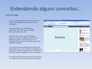 Entendendo alguns conceitos...
Canvas page:

•   Canvas é literalmente uma tela em branco
    dentro do Facebook onde o aplicativo é
    carregado.

•   Nesse espaço você carrega o seu
    aplicativo, que pode ser um código
    html, javascript, css, etc.

•   Quando um usuário solicita a página
    Canvas, a URL é carregada dentro de um
    iframe na página. Isso resulta em sua
    aplicação que está sendo exibido dentro do
    padrão Facebook.

•   Os arquivos da sua aplicação deverão estar
    hospedados em outro servidor.Ao registrar o
    aplicativo, a URL canvas deve ser o endereço
    de onde estão hospedados os seus arquivos.

•   O facebook irá fornecer um Canvas Page que
    é o endereço da sua aplicação no Facebook!
 