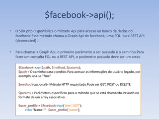 $facebook->api();
•   O SDK php disponibiliza o método Api para acesso ao banco de dados do
    facebook!Esse método chama a Graph Api do facebook, uma FQL ou a REST API
    (deprecated) .

•   Para chamar a Graph Api, o primeiro parâmetro a ser passado é o caminho.Para
    fazer um consulta FQL ou a REST API, o parâmetro passado deve ser um array.

     $facebook->api($path, $method, $params);
     $path = O caminho para o pedido.Para acessar as informações do usuário logado, por
     exemplo, usa-se "/me"

     $method (opcional)= Método HTTP requisitado.Pode ser GET, POST ou DELETE.

     $params = Parâmetros específicos para o método que se está chamando.Passado no
     formato de um array associativo.

     $user_profile = $facebook->api('/me','GET');
         echo "Name: " . $user_profile['name'];
 