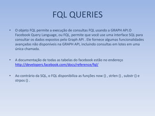 FQL QUERIES
•   O objeto FQL permite a execução de consultas FQL usando a GRAPH API.O
    Facebook Query Language, ou FQL, permite que você use uma interface SQL para
    consultar os dados expostos pelo Graph API . Ele fornece algumas funcionalidades
    avançadas não disponíveis na GRAPH API, incluindo consultas em lotes em uma
    única chamada.

•   A documentação de todas as tabelas do facebook estão no endereço
    http://developers.facebook.com/docs/reference/fql/

•   Ao contrário da SQL, o FQL disponibiliza as funções now () , strlen () , substr () e
    strpos () .
 