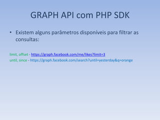 GRAPH API com PHP SDK
• Existem alguns parâmetros disponíveis para filtrar as
  consultas:

limit, offset - https://graph.facebook.com/me/likes?limit=3
until, since - https://graph.facebook.com/search?until=yesterday&q=orange
 
