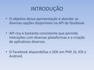 INTRODUÇÃO
• O objetivo dessa apresentação é abordar as
  diversas opções disponíveis na API do facebook.

• API rica e bastante consistente que permite
  interações com diversas plataformas e a criação
  de aplicativos diversos.

• O Facebook disponibiliza o SDK em PHP, JS, IOS e
  Android.
 