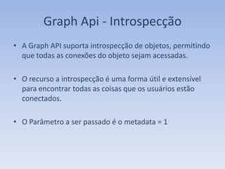 Graph Api - Introspecção
• A Graph API suporta introspecção de objetos, permitindo
  que todas as conexões do objeto sejam acessadas.

• O recurso a introspecção é uma forma útil e extensível
  para encontrar todas as coisas que os usuários estão
  conectados.

• O Parâmetro a ser passado é o metadata = 1
 