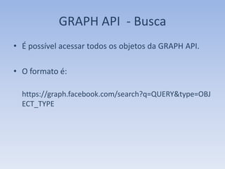 GRAPH API - Busca
• É possível acessar todos os objetos da GRAPH API.

• O formato é:

  https://graph.facebook.com/search?q=QUERY&type=OBJ
  ECT_TYPE
 