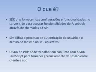 O que é?
• SDK php fornece ricas configurações e funcionalidades no
  server-side para acessar funcionalidades do Facebook
  através de chamadas da API.

• Simplifica o processo de autenticação do usuário e o
  acesso do mesmo ao seu aplicativo.

• O SDK do PHP pode trabalhar em conjunto com o SDK
  JavaScript para fornecer gerenciamento de sessão entre
  cliente e app.
 