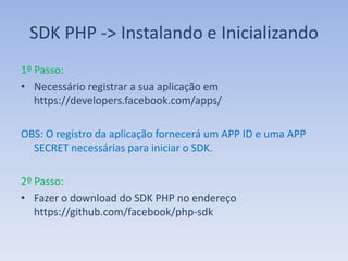 SDK PHP -> Instalando e Inicializando
1º Passo:
• Necessário registrar a sua aplicação em
   https://developers.facebook.com/apps/

OBS: O registro da aplicação fornecerá um APP ID e uma APP
  SECRET necessárias para iniciar o SDK.

2º Passo:
• Fazer o download do SDK PHP no endereço
   https://github.com/facebook/php-sdk
 