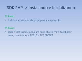 SDK PHP -> Instalando e Inicializando
3º Passo:
• Incluir o arquivo facebook.php na sua aplicação.

4º Passo:
• Usar o SDK instanciando um novo objeto "new Facebook"
   com , no mínimo, a APP ID e APP SECRET.
 