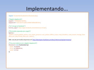 Implementando...
require 'include/libs/facebook/src/facebook.php';

/*AppId e AppSecret*/
$appId = '299089040140399';
$appsecret = 'e42c3ee37ca90111904674d46a987e91';

/*Url do app no facebook */
$canvas_page = 'http://apps.facebook.com/estatisticas-virtual/';

/*Permissões separadas por virgula*/
$perms =
“publish_stream,publish_actions, user_online_presence, user_photos, offline_access, read_friendlists, read_stream, manage_frien
dlists,user_likes,friends_likes,user_videos”;

OBS: Lista de permissões disponíveis em http://developers.facebook.com/docs/reference/api/permissions/

/*Cria uma instância com o AppId e AppSecret*/
$facebook = new Facebook(array(
 'appId' => $appId,
 'secret' => $appsecret,
 'cookie' => true
));
 